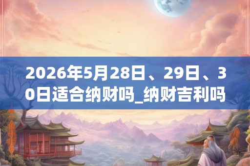 2026年5月28日、29日、30日适合纳财吗_纳财吉利吗
