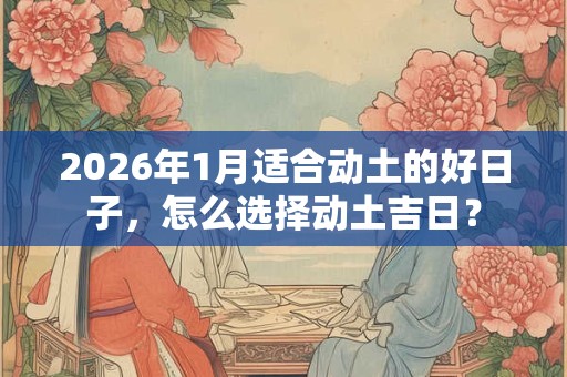 2026年1月适合动土的好日子，怎么选择动土吉日？