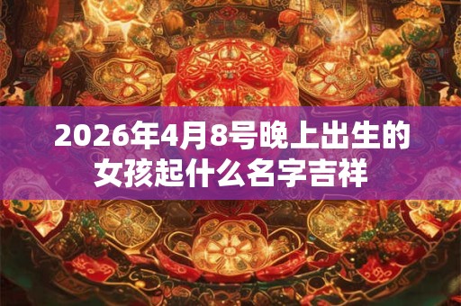 2026年4月8号晚上出生的女孩起什么名字吉祥 2026年4月8号晚上出生的女孩起什么名字吉祥