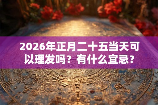 2026年正月二十五当天可以理发吗？有什么宜忌？