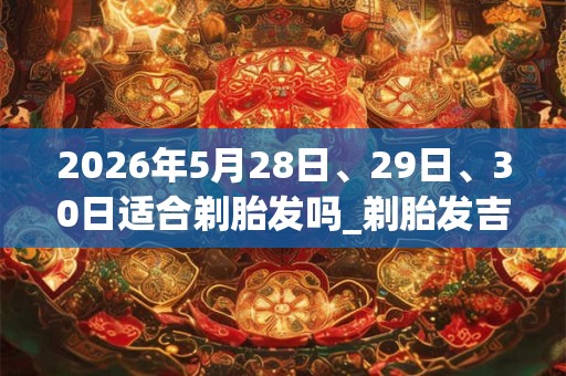 2026年5月28日、29日、30日适合剃胎发吗_剃胎发吉利吗