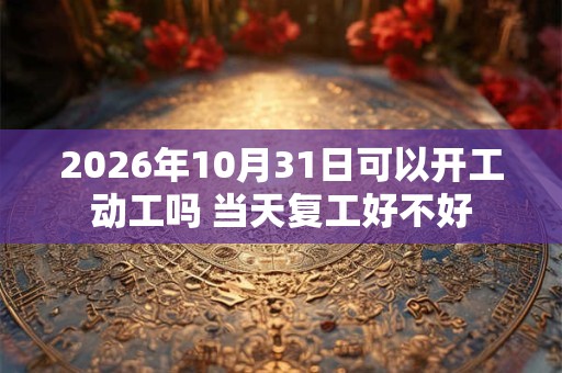 2026年10月31日可以开工动工吗 当天复工好不好