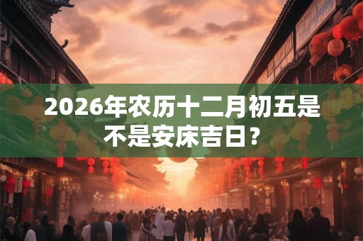 2026年农历十二月初五是不是安床吉日? 2026年农历十二月初五是不是安床吉日?