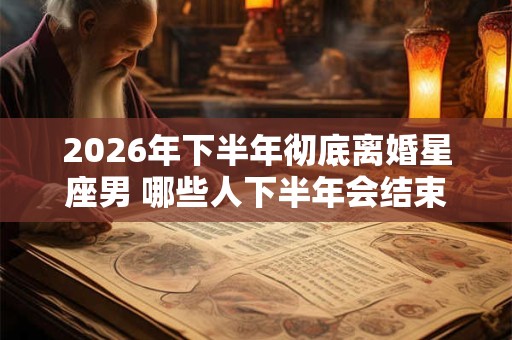 2026年下半年彻底离婚星座男 哪些人下半年会结束婚姻