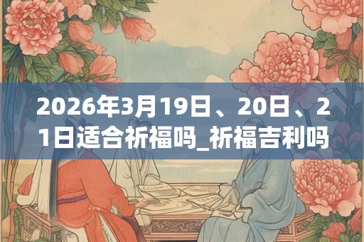 2026年3月19日、20日、21日适合祈福吗_祈福吉利吗