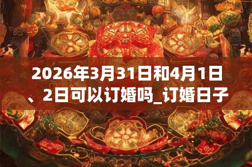 2026年3月31日和4月1日、2日可以订婚吗_订婚日子好吗