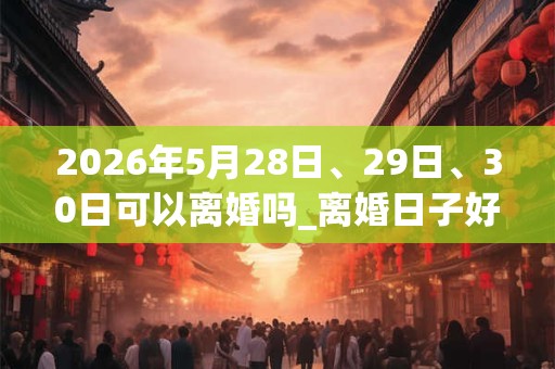 2026年5月28日、29日、30日可以离婚吗_离婚日子好吗