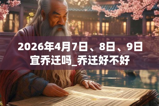2026年4月7日、8日、9日宜乔迁吗_乔迁好不好