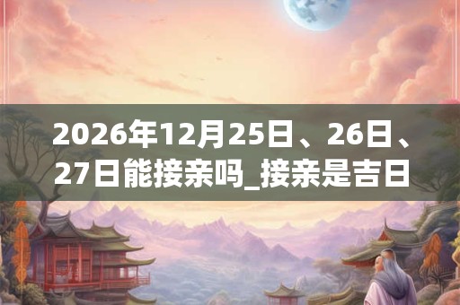 2026年12月25日、26日、27日能接亲吗_接亲是吉日吗 2026年12月25日、26日、27日能接亲吗_接亲是吉日吗