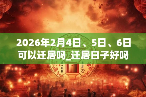 2026年2月4日、5日、6日可以迁居吗_迁居日子好吗 2026年2月4日、5日、6日可以迁居吗_迁居日子好吗