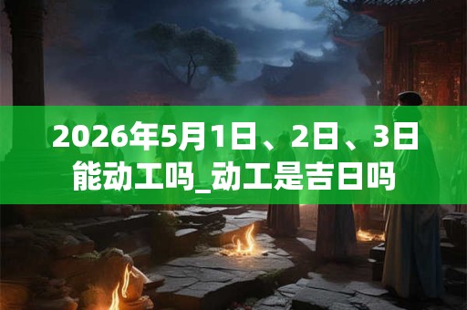 2026年5月1日、2日、3日能动工吗_动工是吉日吗 2026年5月1日、2日、3日能动工吗_动工是吉日吗