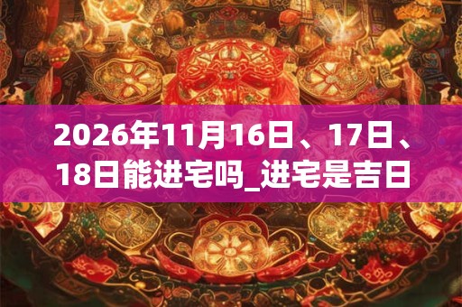 2026年11月16日、17日、18日能进宅吗_进宅是吉日吗