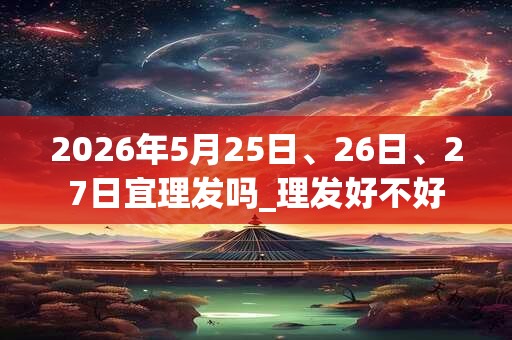 2026年5月25日、26日、27日宜理发吗_理发好不好 2026年5月25日、26日、27日宜理发吗_理发好不好