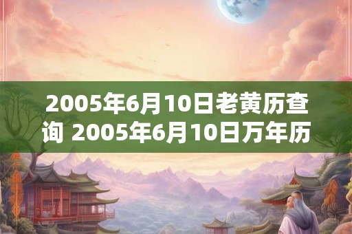 2005年6月10日老黄历查询 2005年6月10日万年历黄道吉日 2005年6月10日老黄历查询 2005年6月10日万年历黄道吉日