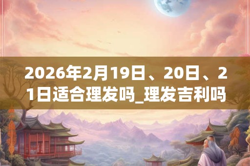 2026年2月19日、20日、21日适合理发吗_理发吉利吗