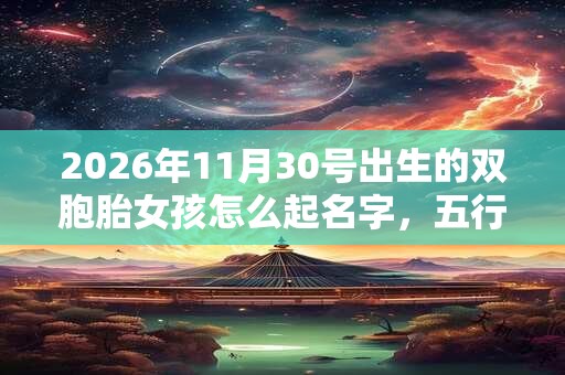 2026年11月30号出生的双胞胎女孩怎么起名字，五行属什么？