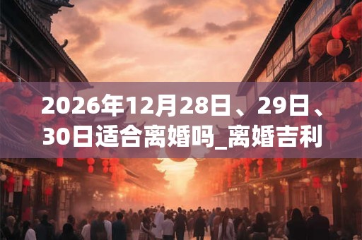 2026年12月28日、29日、30日适合离婚吗_离婚吉利吗 2026年12月28日、29日、30日适合离婚吗_离婚吉利吗