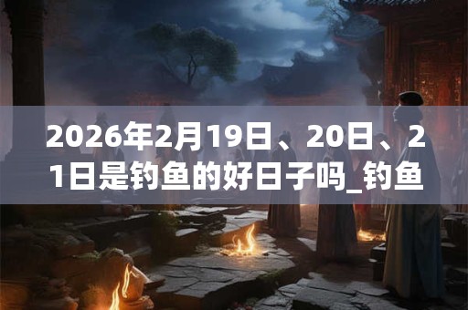 2026年2月19日、20日、21日是钓鱼的好日子吗_钓鱼可以吗 2026年2月19日、20日、21日是钓鱼的好日子吗_钓鱼可以吗