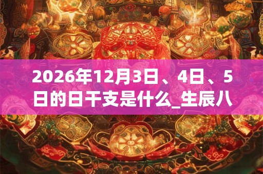 2026年12月3日、4日、5日的日干支是什么_生辰八字