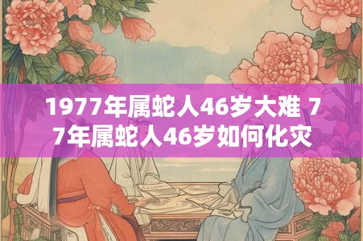 1977年属蛇人46岁大难 77年属蛇人46岁如何化灾