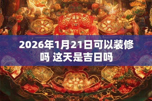 2026年1月21日可以装修吗 这天是吉日吗 2026年1月21日可以装修吗 这天是吉日吗