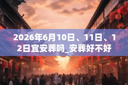 2026年6月10日、11日、12日宜安葬吗_安葬好不好 2026年6月10日、11日、12日宜安葬吗_安葬好不好