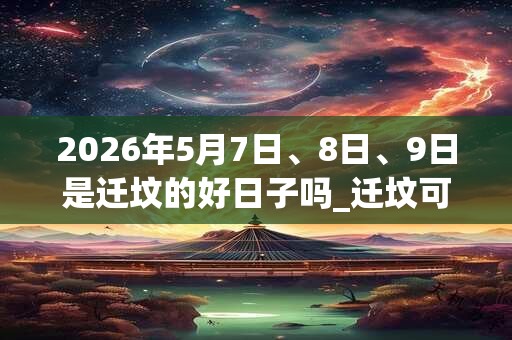 2026年5月7日、8日、9日是迁坟的好日子吗_迁坟可以吗
