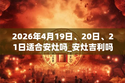 2026年4月19日、20日、21日适合安灶吗_安灶吉利吗 2026年4月19日、20日、21日适合安灶吗_安灶吉利吗