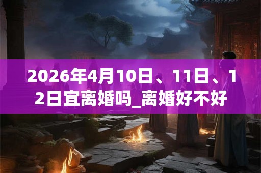 2026年4月10日、11日、12日宜离婚吗_离婚好不好