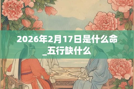 2026年2月17日是什么命_五行缺什么 2026年2月17日是什么命_五行缺什么