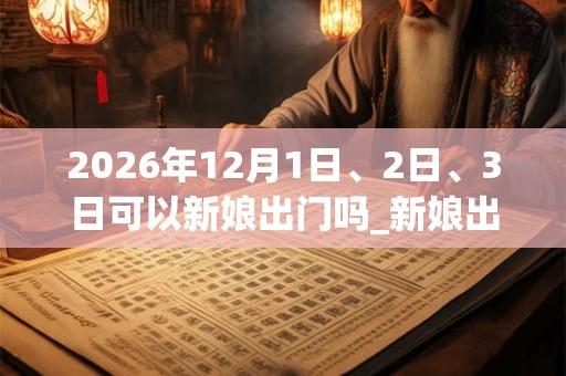 2026年12月1日、2日、3日可以新娘出门吗_新娘出门日子好吗 2026年12月1日、2日、3日可以新娘出门吗_新娘出门日子好吗