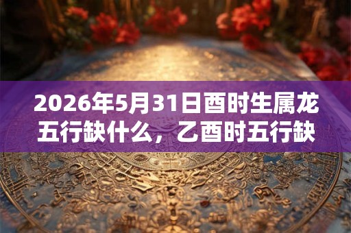 2026年5月31日酉时生属龙五行缺什么,乙酉时五行缺什么 2026年5月31日酉时生属龙五行缺什么,乙酉时五行缺什么
