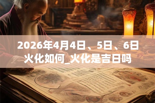 2026年4月4日、5日、6日火化如何_火化是吉日吗 2026年4月4日、5日、6日火化如何_火化是吉日吗