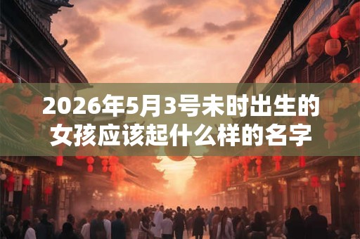 2026年5月3号未时出生的女孩应该起什么样的名字