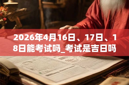 2026年4月16日、17日、18日能考试吗_考试是吉日吗 2026年4月16日、17日、18日能考试吗_考试是吉日吗