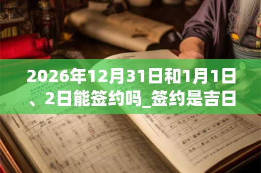 2026年12月31日和1月1日、2日能签约吗_签约是吉日吗 2026年12月31日和1月1日、2日能签约吗_签约是吉日吗