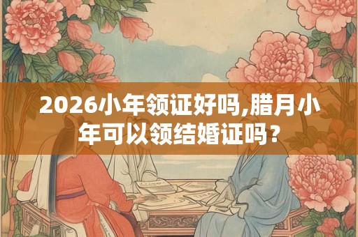 2026小年领证好吗,腊月小年可以领结婚证吗？