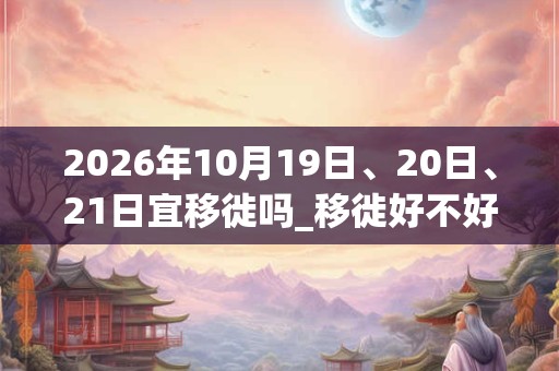 2026年10月19日、20日、21日宜移徙吗_移徙好不好