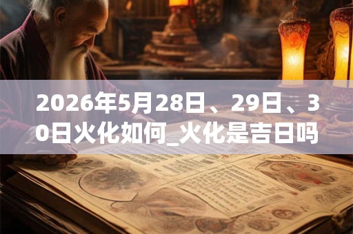 2026年5月28日、29日、30日火化如何_火化是吉日吗
