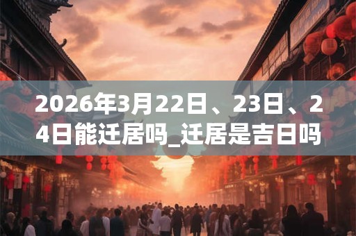 2026年3月22日、23日、24日能迁居吗_迁居是吉日吗
