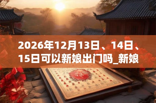 2026年12月13日、14日、15日可以新娘出门吗_新娘出门日子好吗