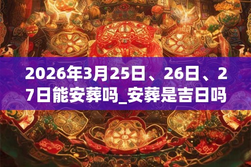 2026年3月25日、26日、27日能安葬吗_安葬是吉日吗 2026年3月25日、26日、27日能安葬吗_安葬是吉日吗