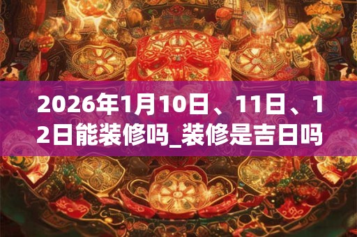 2026年1月10日、11日、12日能装修吗_装修是吉日吗