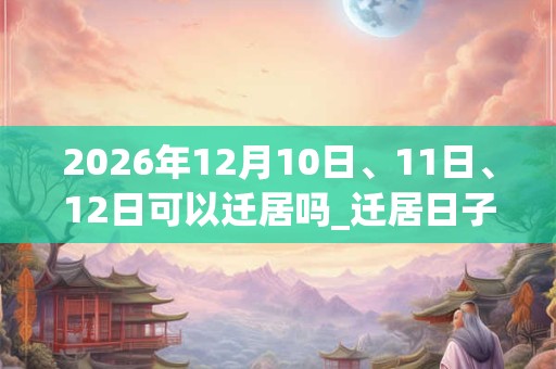 2026年12月10日、11日、12日可以迁居吗_迁居日子好吗