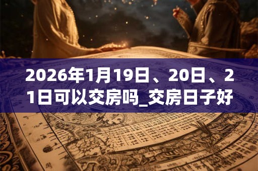 2026年1月19日、20日、21日可以交房吗_交房日子好吗