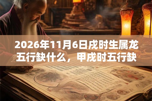 2026年11月6日戌时生属龙五行缺什么,甲戌时五行缺什么 2026年11月6日戌时生属龙五行缺什么,甲戌时五行缺什么