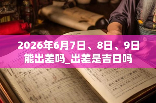 2026年6月7日、8日、9日能出差吗_出差是吉日吗