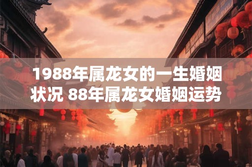 1988年属龙女的一生婚姻状况 88年属龙女婚姻运势