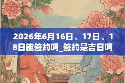 2026年6月16日、17日、18日能签约吗_签约是吉日吗