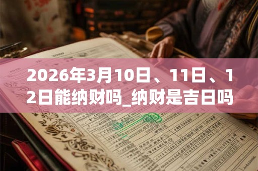 2026年3月10日、11日、12日能纳财吗_纳财是吉日吗
